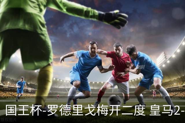国王杯-罗德里戈梅开二度 皇马2-1奥萨苏纳夺冠